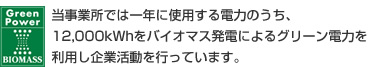 当事業所では一年に使用する電力のうち、12,000kWhをバイオマス発電によるグリーン電力を利用し企業活動を行っています。