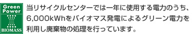 当リサイクルセンターでは一年に使用する電力のうち、6,000kWhをバイオマス発電によるグリーン電力を利用し廃棄物の処理を行っています。